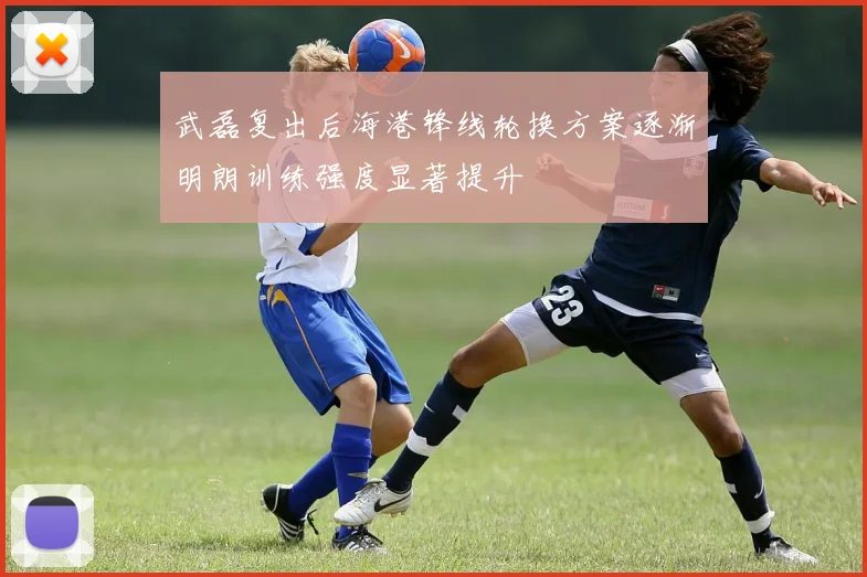 武磊复出后海港锋线轮换方案逐渐明朗训练强度显著提升