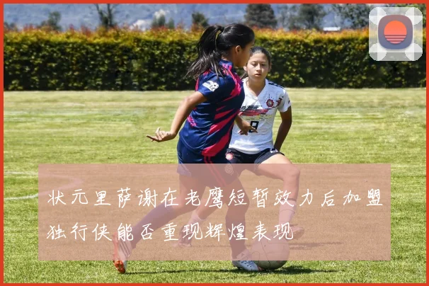状元里萨谢在老鹰短暂效力后加盟独行侠能否重现辉煌表现