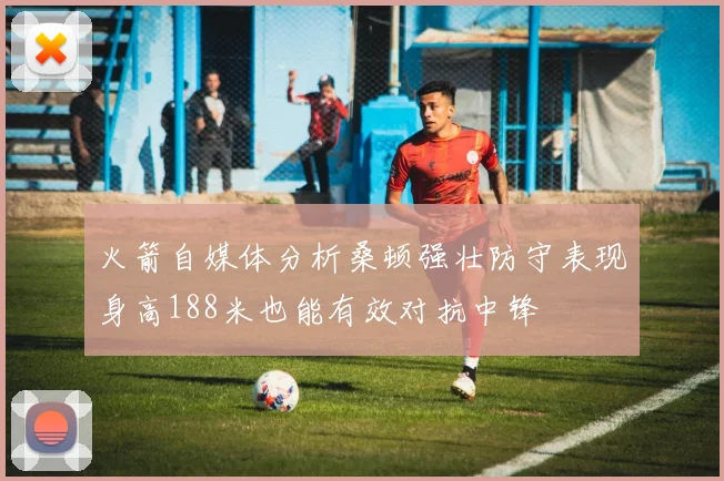 火箭自媒体分析桑顿强壮防守表现身高188米也能有效对抗中锋