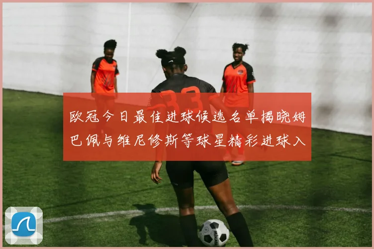 欧冠今日最佳进球候选名单揭晓姆巴佩与维尼修斯等球星精彩进球入围