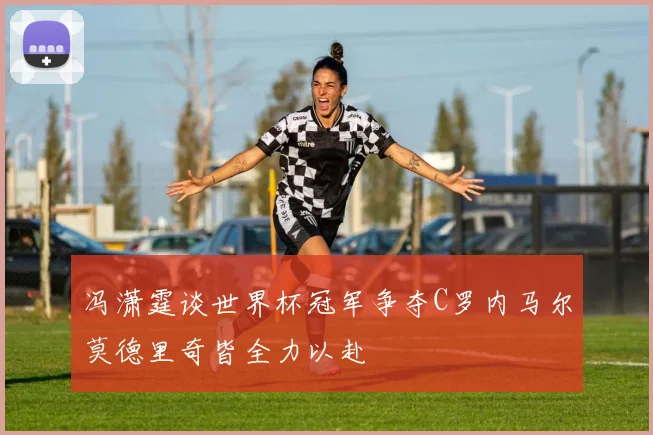 冯潇霆谈世界杯冠军争夺C罗内马尔莫德里奇皆全力以赴