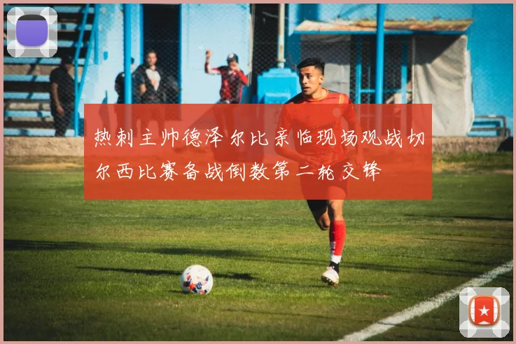 热刺主帅德泽尔比亲临现场观战切尔西比赛备战倒数第二轮交锋