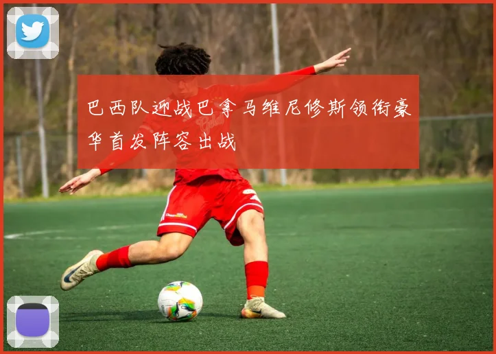 巴西队迎战巴拿马维尼修斯领衔豪华首发阵容出战