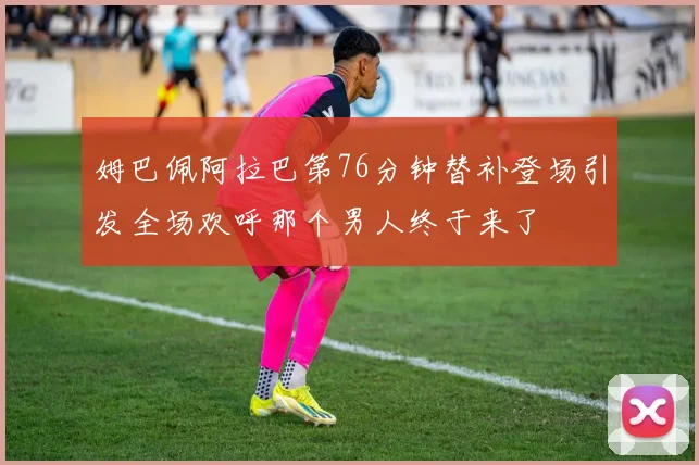 姆巴佩阿拉巴第76分钟替补登场引发全场欢呼那个男人终于来了