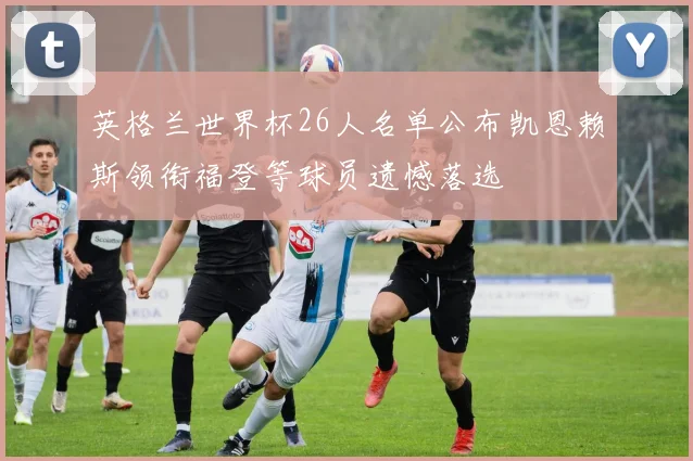 英格兰世界杯26人名单公布凯恩赖斯领衔福登等球员遗憾落选
