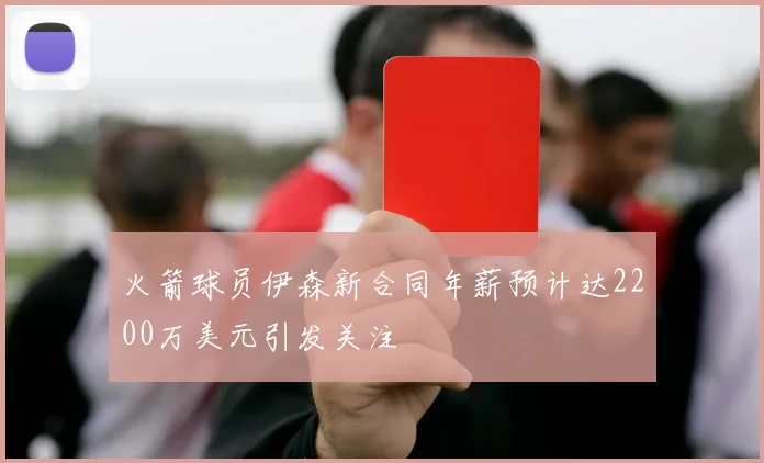 火箭球员伊森新合同年薪预计达2200万美元引发关注
