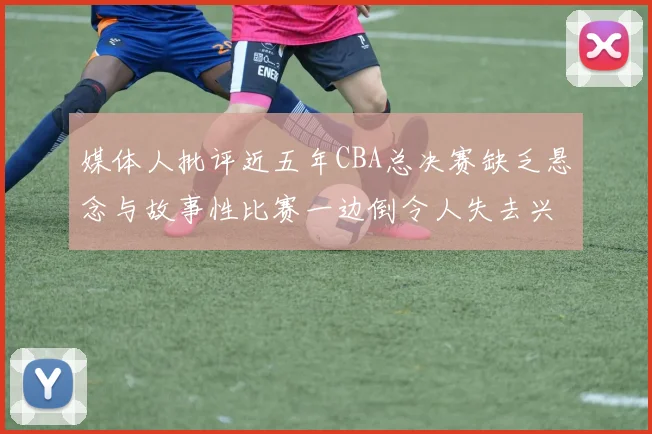 媒体人批评近五年CBA总决赛缺乏悬念与故事性比赛一边倒令人失去兴趣