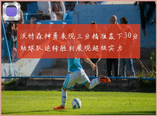 沃特森神勇表现三分精准轰下30分助球队逆转胜利展现超级实力