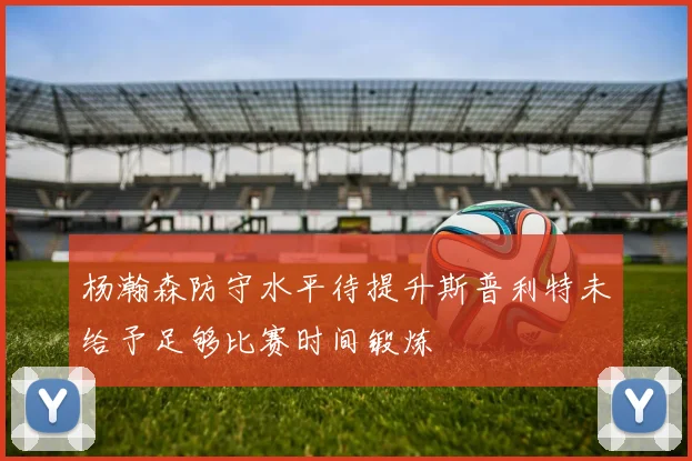杨瀚森防守水平待提升斯普利特未给予足够比赛时间锻炼